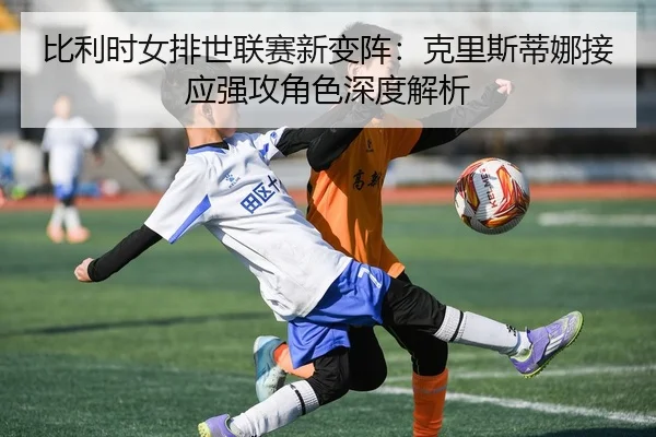 比利时女排世联赛新变阵：克里斯蒂娜接应强攻角色深度解析
