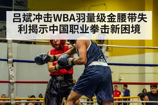 吕斌冲击WBA羽量级金腰带失利揭示中国职业拳击新困境